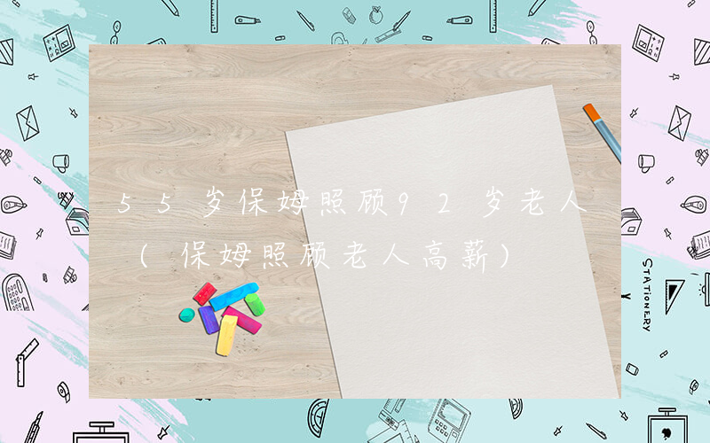 55岁保姆照顾92岁老人 (保姆照顾老人高薪)